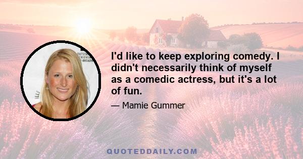 I'd like to keep exploring comedy. I didn't necessarily think of myself as a comedic actress, but it's a lot of fun.