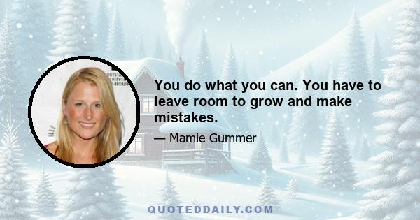 You do what you can. You have to leave room to grow and make mistakes.