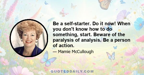 Be a self-starter. Do it now! When you don't know how to do something, start. Beware of the paralysis of analysis. Be a person of action.