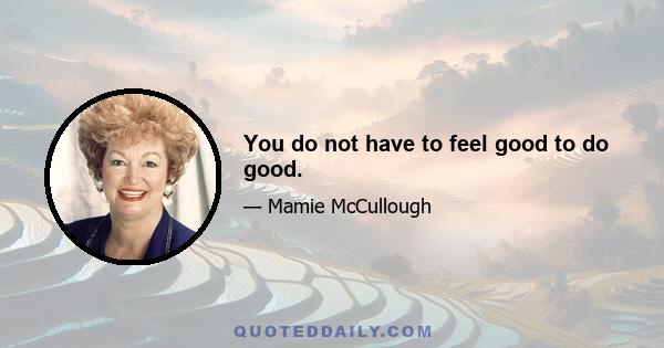 You do not have to feel good to do good.