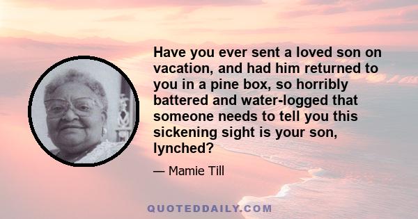 Have you ever sent a loved son on vacation, and had him returned to you in a pine box, so horribly battered and water-logged that someone needs to tell you this sickening sight is your son, lynched?