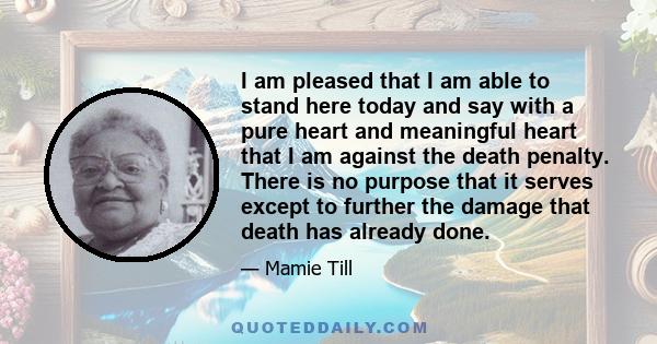 I am pleased that I am able to stand here today and say with a pure heart and meaningful heart that I am against the death penalty. There is no purpose that it serves except to further the damage that death has already