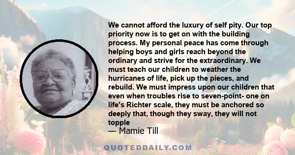 We cannot afford the luxury of self pity. Our top priority now is to get on with the building process. My personal peace has come through helping boys and girls reach beyond the ordinary and strive for the