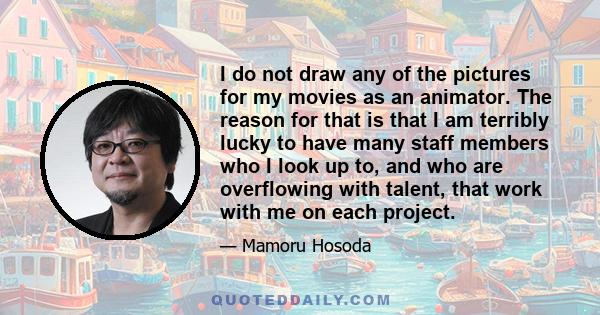 I do not draw any of the pictures for my movies as an animator. The reason for that is that I am terribly lucky to have many staff members who I look up to, and who are overflowing with talent, that work with me on each 