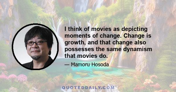 I think of movies as depicting moments of change. Change is growth, and that change also possesses the same dynamism that movies do.