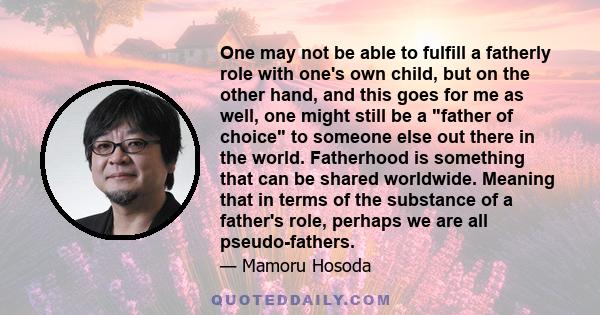 One may not be able to fulfill a fatherly role with one's own child, but on the other hand, and this goes for me as well, one might still be a father of choice to someone else out there in the world. Fatherhood is