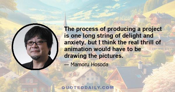 The process of producing a project is one long string of delight and anxiety, but I think the real thrill of animation would have to be drawing the pictures.