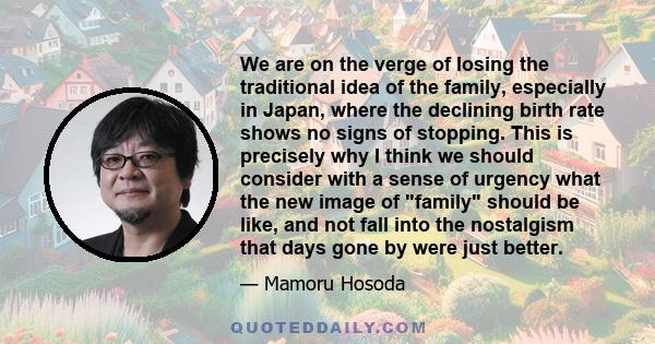 We are on the verge of losing the traditional idea of the family, especially in Japan, where the declining birth rate shows no signs of stopping. This is precisely why I think we should consider with a sense of urgency