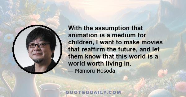 With the assumption that animation is a medium for children, I want to make movies that reaffirm the future, and let them know that this world is a world worth living in.