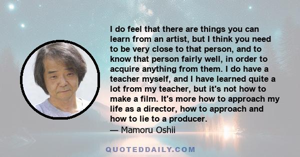 I do feel that there are things you can learn from an artist, but I think you need to be very close to that person, and to know that person fairly well, in order to acquire anything from them. I do have a teacher