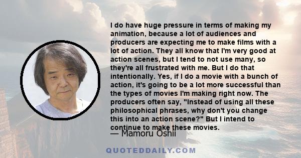 I do have huge pressure in terms of making my animation, because a lot of audiences and producers are expecting me to make films with a lot of action. They all know that I'm very good at action scenes, but I tend to not 