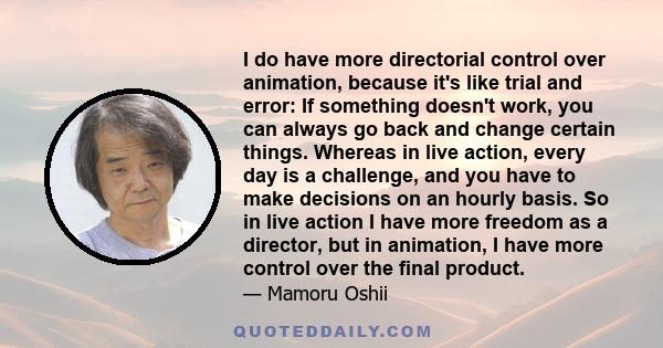 I do have more directorial control over animation, because it's like trial and error: If something doesn't work, you can always go back and change certain things. Whereas in live action, every day is a challenge, and