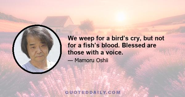 We weep for a bird’s cry, but not for a fish’s blood. Blessed are those with a voice.