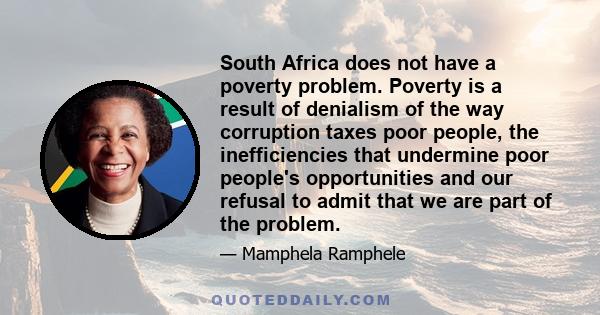 South Africa does not have a poverty problem. Poverty is a result of denialism of the way corruption taxes poor people, the inefficiencies that undermine poor people's opportunities and our refusal to admit that we are