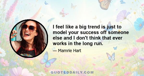 I feel like a big trend is just to model your success off someone else and I don't think that ever works in the long run.