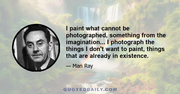 I paint what cannot be photographed, something from the imagination... I photograph the things I don't want to paint, things that are already in existence.