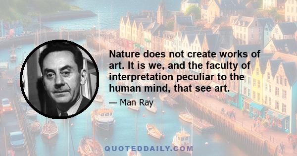 Nature does not create works of art. It is we, and the faculty of interpretation peculiar to the human mind, that see art.