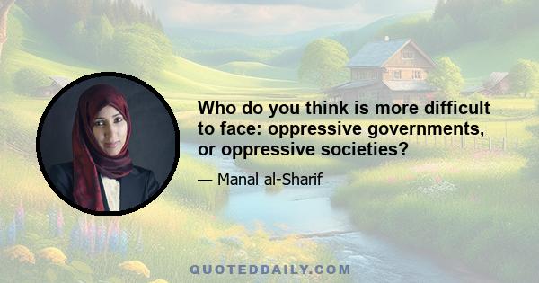 Who do you think is more difficult to face: oppressive governments, or oppressive societies?