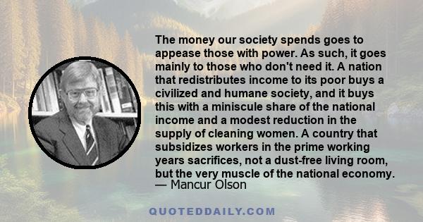 The money our society spends goes to appease those with power. As such, it goes mainly to those who don't need it. A nation that redistributes income to its poor buys a civilized and humane society, and it buys this