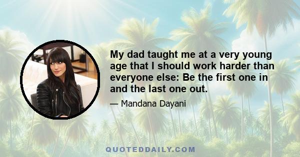 My dad taught me at a very young age that I should work harder than everyone else: Be the first one in and the last one out.