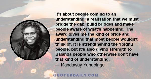 It's about people coming to an understanding, a realisation that we must bridge the gap, build bridges and make people aware of what's happening. The award gives me the kind of pride and understanding that most people