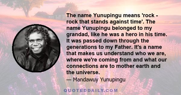 The name Yunupingu means 'rock - rock that stands against time'. The name Yunupingu belonged to my grandad, like he was a hero in his time. It was passed down through the generations to my Father. It's a name that makes 