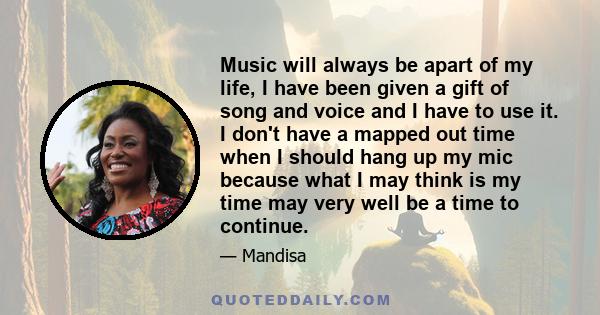 Music will always be apart of my life, I have been given a gift of song and voice and I have to use it. I don't have a mapped out time when I should hang up my mic because what I may think is my time may very well be a