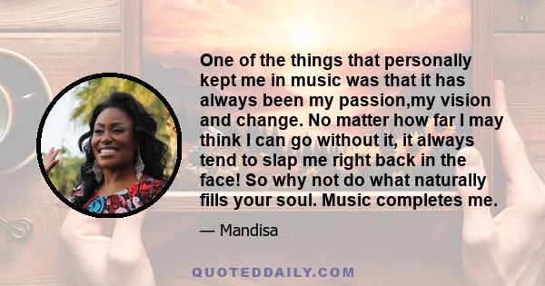 One of the things that personally kept me in music was that it has always been my passion,my vision and change. No matter how far I may think I can go without it, it always tend to slap me right back in the face! So why 