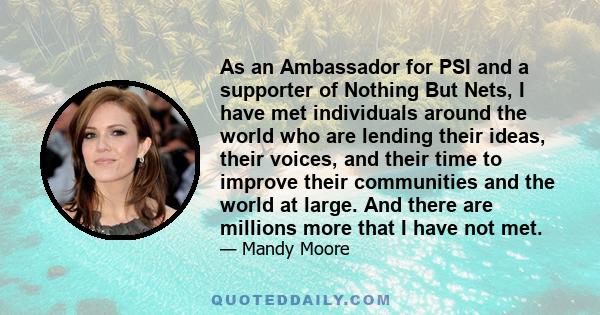 As an Ambassador for PSI and a supporter of Nothing But Nets, I have met individuals around the world who are lending their ideas, their voices, and their time to improve their communities and the world at large. And