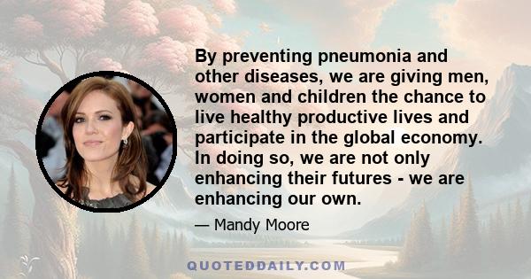 By preventing pneumonia and other diseases, we are giving men, women and children the chance to live healthy productive lives and participate in the global economy. In doing so, we are not only enhancing their futures - 