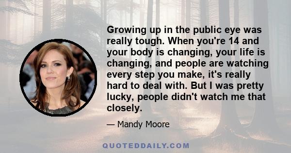 Growing up in the public eye was really tough. When you're 14 and your body is changing, your life is changing, and people are watching every step you make, it's really hard to deal with. But I was pretty lucky, people