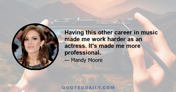 Having this other career in music made me work harder as an actress. It's made me more professional.