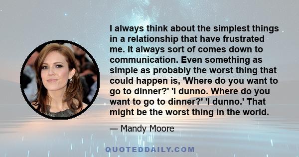 I always think about the simplest things in a relationship that have frustrated me. It always sort of comes down to communication. Even something as simple as probably the worst thing that could happen is, 'Where do you 