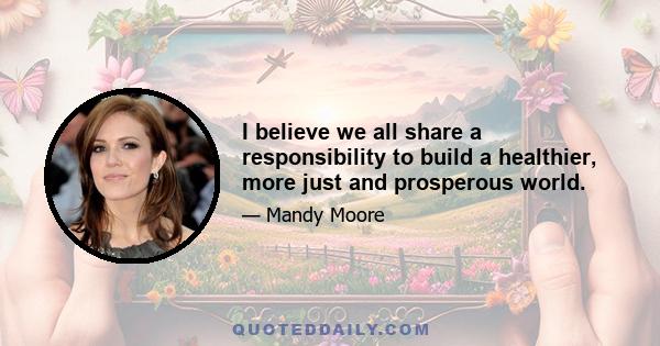 I believe we all share a responsibility to build a healthier, more just and prosperous world.