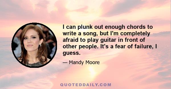 I can plunk out enough chords to write a song, but I'm completely afraid to play guitar in front of other people. It's a fear of failure, I guess.