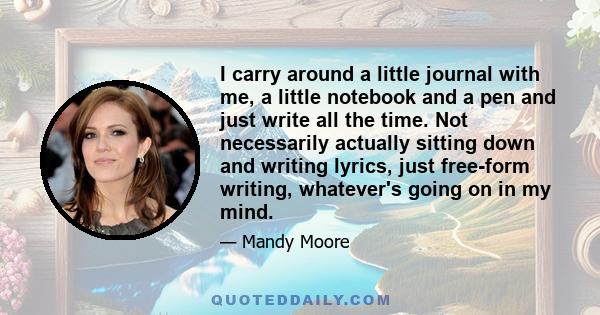 I carry around a little journal with me, a little notebook and a pen and just write all the time. Not necessarily actually sitting down and writing lyrics, just free-form writing, whatever's going on in my mind.