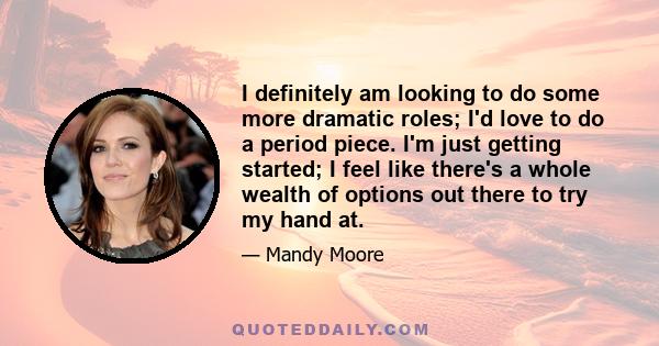 I definitely am looking to do some more dramatic roles; I'd love to do a period piece. I'm just getting started; I feel like there's a whole wealth of options out there to try my hand at.