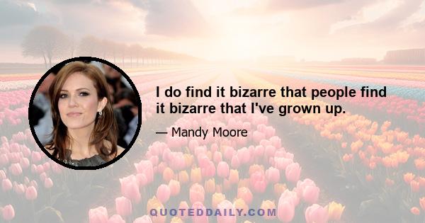 I do find it bizarre that people find it bizarre that I've grown up.