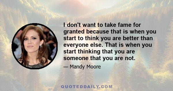 I don't want to take fame for granted because that is when you start to think you are better than everyone else. That is when you start thinking that you are someone that you are not.