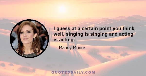 I guess at a certain point you think, well, singing is singing and acting is acting.