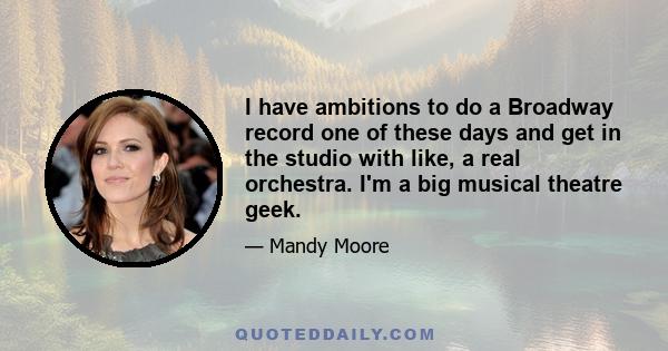 I have ambitions to do a Broadway record one of these days and get in the studio with like, a real orchestra. I'm a big musical theatre geek.