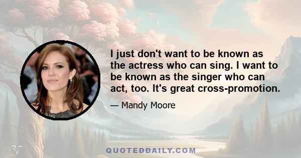 I just don't want to be known as the actress who can sing. I want to be known as the singer who can act, too. It's great cross-promotion.