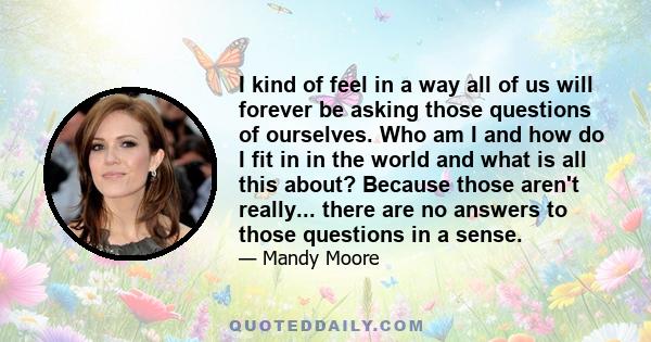 I kind of feel in a way all of us will forever be asking those questions of ourselves. Who am I and how do I fit in in the world and what is all this about? Because those aren't really... there are no answers to those