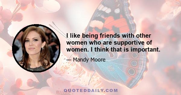 I like being friends with other women who are supportive of women. I think that is important.