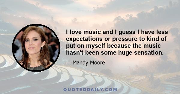 I love music and I guess I have less expectations or pressure to kind of put on myself because the music hasn't been some huge sensation.