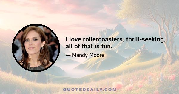 I love rollercoasters, thrill-seeking, all of that is fun.