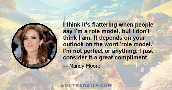 I think it's flattering when people say I'm a role model, but I don't think I am. It depends on your outlook on the word 'role model.' I'm not perfect or anything. I just consider it a great compliment.