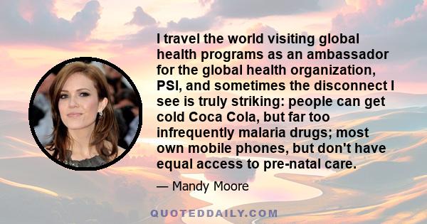 I travel the world visiting global health programs as an ambassador for the global health organization, PSI, and sometimes the disconnect I see is truly striking: people can get cold Coca Cola, but far too infrequently