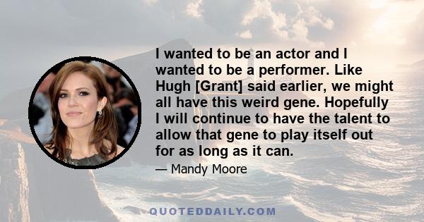 I wanted to be an actor and I wanted to be a performer. Like Hugh [Grant] said earlier, we might all have this weird gene. Hopefully I will continue to have the talent to allow that gene to play itself out for as long