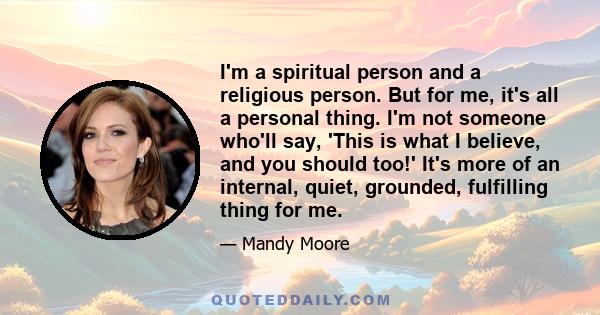 I'm a spiritual person and a religious person. But for me, it's all a personal thing. I'm not someone who'll say, 'This is what I believe, and you should too!' It's more of an internal, quiet, grounded, fulfilling thing 